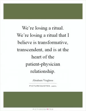 We’re losing a ritual. We’re losing a ritual that I believe is transformative, transcendent, and is at the heart of the patient-physician relationship Picture Quote #1
