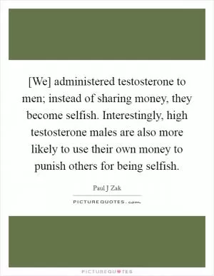 [We] administered testosterone to men; instead of sharing money, they become selfish. Interestingly, high testosterone males are also more likely to use their own money to punish others for being selfish Picture Quote #1