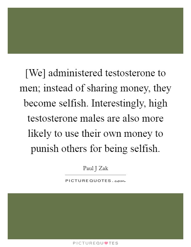 [We] administered testosterone to men; instead of sharing money, they become selfish. Interestingly, high testosterone males are also more likely to use their own money to punish others for being selfish Picture Quote #1