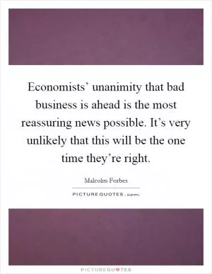 Economists’ unanimity that bad business is ahead is the most reassuring news possible. It’s very unlikely that this will be the one time they’re right Picture Quote #1