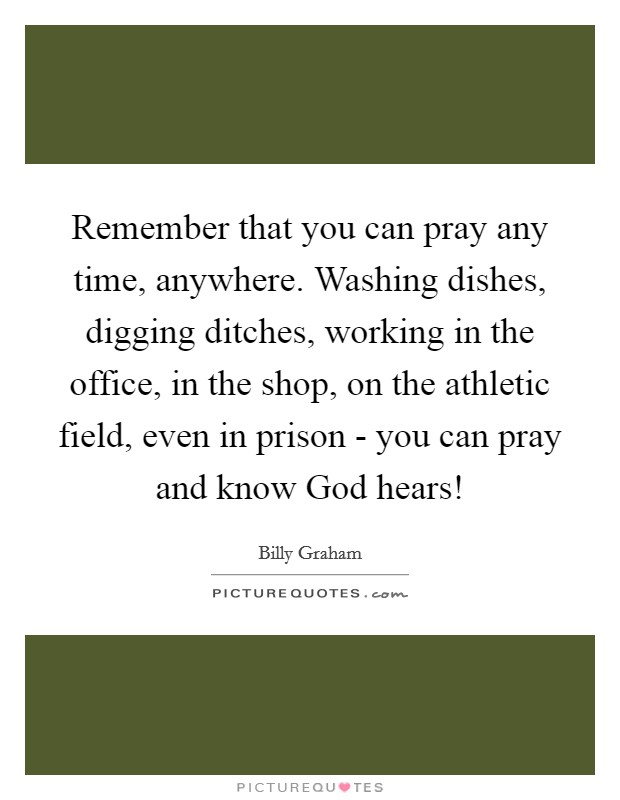 Remember that you can pray any time, anywhere. Washing dishes, digging ditches, working in the office, in the shop, on the athletic field, even in prison - you can pray and know God hears! Picture Quote #1