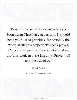 Prayer is the most important activity a born-again Christian can perform. It should head your list of priorities, for certainly the world around us desperately needs prayer. Prayer will open the door for God to do a glorious work in these last days. Prayer will stem the tide of evil Picture Quote #1
