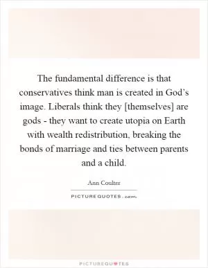 The fundamental difference is that conservatives think man is created in God’s image. Liberals think they [themselves] are gods - they want to create utopia on Earth with wealth redistribution, breaking the bonds of marriage and ties between parents and a child Picture Quote #1
