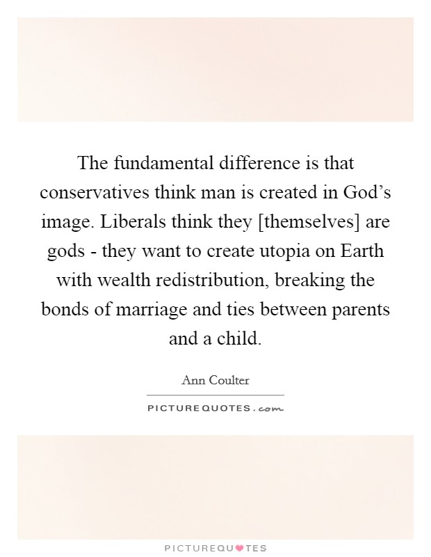 The fundamental difference is that conservatives think man is created in God's image. Liberals think they [themselves] are gods - they want to create utopia on Earth with wealth redistribution, breaking the bonds of marriage and ties between parents and a child Picture Quote #1