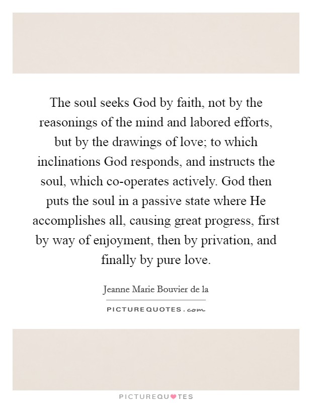 The soul seeks God by faith, not by the reasonings of the mind and labored efforts, but by the drawings of love; to which inclinations God responds, and instructs the soul, which co-operates actively. God then puts the soul in a passive state where He accomplishes all, causing great progress, first by way of enjoyment, then by privation, and finally by pure love Picture Quote #1