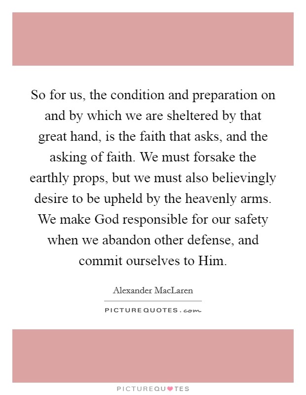 So for us, the condition and preparation on and by which we are sheltered by that great hand, is the faith that asks, and the asking of faith. We must forsake the earthly props, but we must also believingly desire to be upheld by the heavenly arms. We make God responsible for our safety when we abandon other defense, and commit ourselves to Him Picture Quote #1