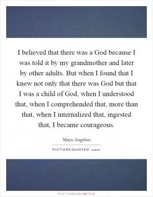 I believed that there was a God because I was told it by my grandmother and later by other adults. But when I found that I knew not only that there was God but that I was a child of God, when I understood that, when I comprehended that, more than that, when I internalized that, ingested that, I became courageous Picture Quote #1
