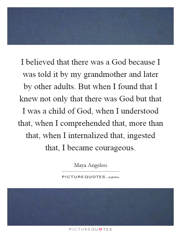 I believed that there was a God because I was told it by my grandmother and later by other adults. But when I found that I knew not only that there was God but that I was a child of God, when I understood that, when I comprehended that, more than that, when I internalized that, ingested that, I became courageous Picture Quote #1
