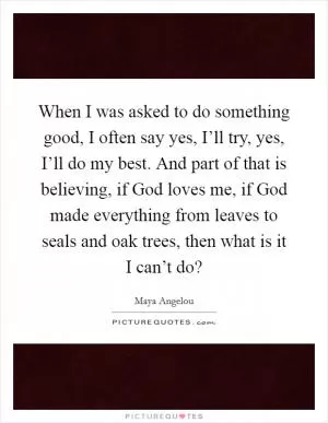 When I was asked to do something good, I often say yes, I’ll try, yes, I’ll do my best. And part of that is believing, if God loves me, if God made everything from leaves to seals and oak trees, then what is it I can’t do? Picture Quote #1