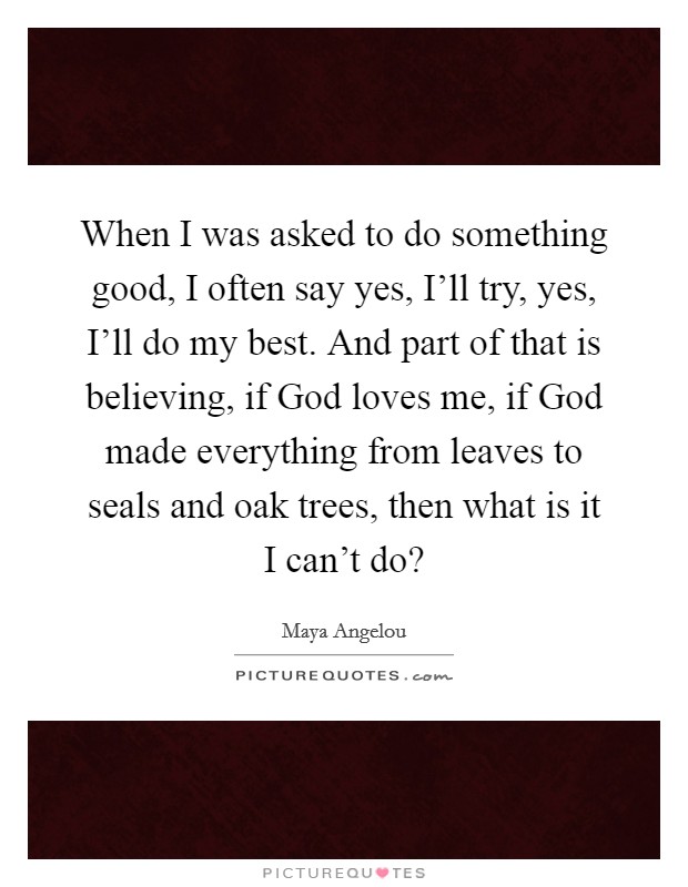 When I was asked to do something good, I often say yes, I'll try, yes, I'll do my best. And part of that is believing, if God loves me, if God made everything from leaves to seals and oak trees, then what is it I can't do? Picture Quote #1
