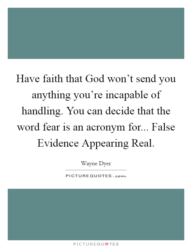 Have faith that God won't send you anything you're incapable of handling. You can decide that the word fear is an acronym for... False Evidence Appearing Real Picture Quote #1