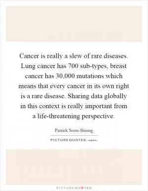 Cancer is really a slew of rare diseases. Lung cancer has 700 sub-types, breast cancer has 30,000 mutations which means that every cancer in its own right is a rare disease. Sharing data globally in this context is really important from a life-threatening perspective Picture Quote #1