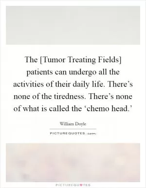 The [Tumor Treating Fields] patients can undergo all the activities of their daily life. There’s none of the tiredness. There’s none of what is called the ‘chemo head.’ Picture Quote #1