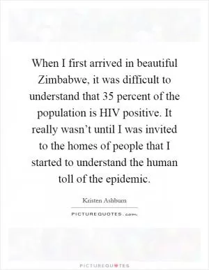 When I first arrived in beautiful Zimbabwe, it was difficult to understand that 35 percent of the population is HIV positive. It really wasn’t until I was invited to the homes of people that I started to understand the human toll of the epidemic Picture Quote #1