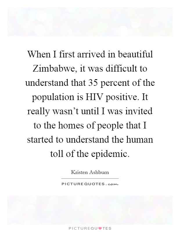 When I first arrived in beautiful Zimbabwe, it was difficult to understand that 35 percent of the population is HIV positive. It really wasn't until I was invited to the homes of people that I started to understand the human toll of the epidemic Picture Quote #1