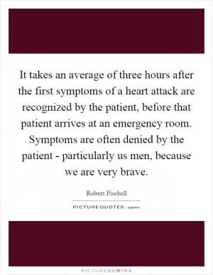 It takes an average of three hours after the first symptoms of a heart attack are recognized by the patient, before that patient arrives at an emergency room. Symptoms are often denied by the patient - particularly us men, because we are very brave Picture Quote #1