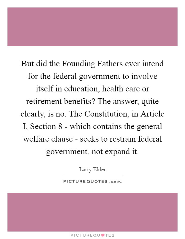 But did the Founding Fathers ever intend for the federal government to involve itself in education, health care or retirement benefits? The answer, quite clearly, is no. The Constitution, in Article I, Section 8 - which contains the general welfare clause - seeks to restrain federal government, not expand it Picture Quote #1