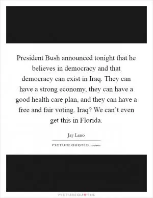 President Bush announced tonight that he believes in democracy and that democracy can exist in Iraq. They can have a strong economy, they can have a good health care plan, and they can have a free and fair voting. Iraq? We can’t even get this in Florida Picture Quote #1