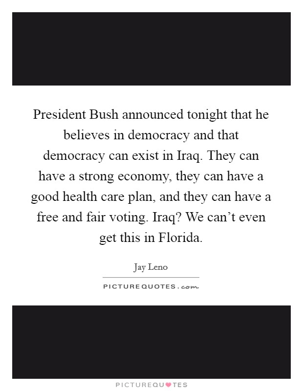 President Bush announced tonight that he believes in democracy and that democracy can exist in Iraq. They can have a strong economy, they can have a good health care plan, and they can have a free and fair voting. Iraq? We can't even get this in Florida Picture Quote #1
