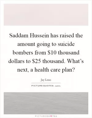 Saddam Hussein has raised the amount going to suicide bombers from $10 thousand dollars to $25 thousand. What’s next, a health care plan? Picture Quote #1