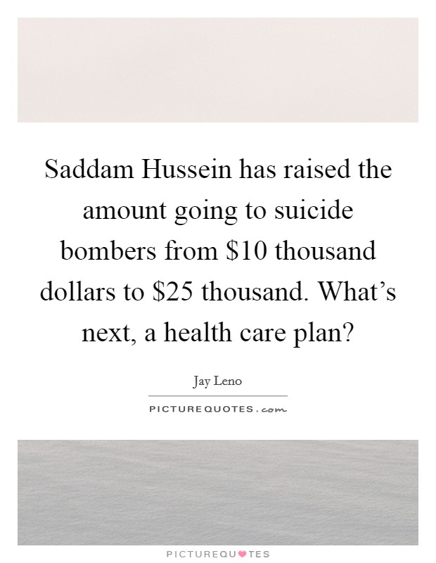 Saddam Hussein has raised the amount going to suicide bombers from $10 thousand dollars to $25 thousand. What's next, a health care plan? Picture Quote #1