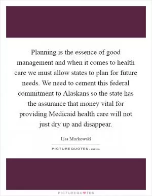 Planning is the essence of good management and when it comes to health care we must allow states to plan for future needs. We need to cement this federal commitment to Alaskans so the state has the assurance that money vital for providing Medicaid health care will not just dry up and disappear Picture Quote #1