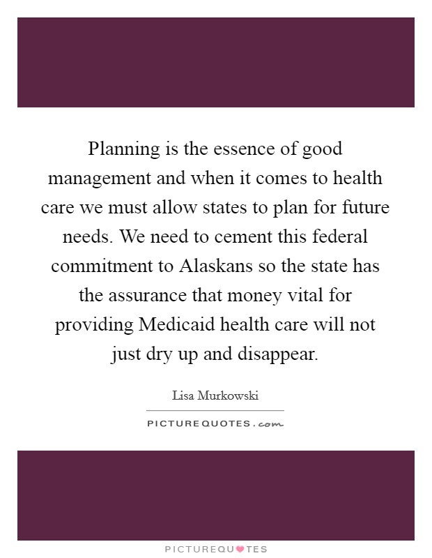 Planning is the essence of good management and when it comes to health care we must allow states to plan for future needs. We need to cement this federal commitment to Alaskans so the state has the assurance that money vital for providing Medicaid health care will not just dry up and disappear Picture Quote #1