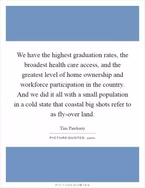 We have the highest graduation rates, the broadest health care access, and the greatest level of home ownership and workforce participation in the country. And we did it all with a small population in a cold state that coastal big shots refer to as fly-over land Picture Quote #1