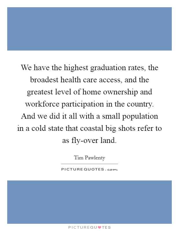 We have the highest graduation rates, the broadest health care access, and the greatest level of home ownership and workforce participation in the country. And we did it all with a small population in a cold state that coastal big shots refer to as fly-over land Picture Quote #1