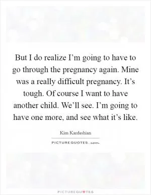 But I do realize I’m going to have to go through the pregnancy again. Mine was a really difficult pregnancy. It’s tough. Of course I want to have another child. We’ll see. I’m going to have one more, and see what it’s like Picture Quote #1