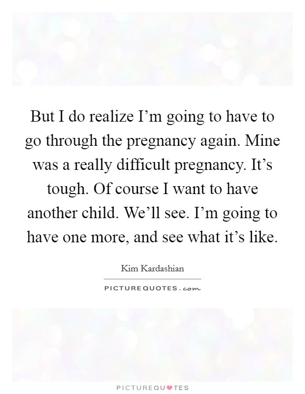 But I do realize I'm going to have to go through the pregnancy again. Mine was a really difficult pregnancy. It's tough. Of course I want to have another child. We'll see. I'm going to have one more, and see what it's like Picture Quote #1