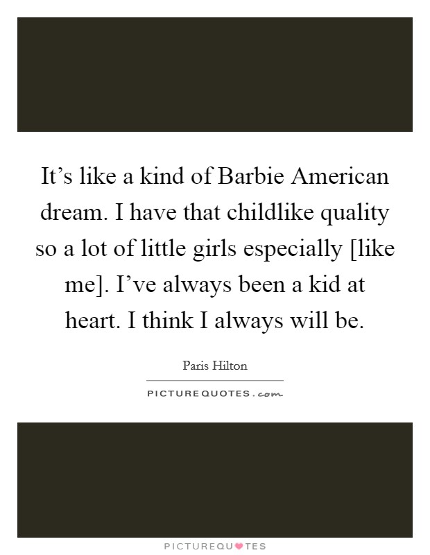 It's like a kind of Barbie American dream. I have that childlike quality so a lot of little girls especially [like me]. I've always been a kid at heart. I think I always will be Picture Quote #1