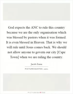 God expects the ANC to rule this country because we are the only organisation which was blessed by pastors when it was formed. It is even blessed in Heaven. That is why we will rule until Jesus comes back. We should not allow anyone to govern our city [Cape Town] when we are ruling the country Picture Quote #1