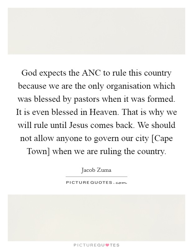 God expects the ANC to rule this country because we are the only organisation which was blessed by pastors when it was formed. It is even blessed in Heaven. That is why we will rule until Jesus comes back. We should not allow anyone to govern our city [Cape Town] when we are ruling the country Picture Quote #1