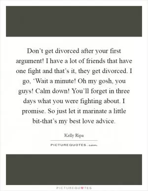 Don’t get divorced after your first argument! I have a lot of friends that have one fight and that’s it, they get divorced. I go, ‘Wait a minute! Oh my gosh, you guys! Calm down! You’ll forget in three days what you were fighting about. I promise. So just let it marinate a little bit-that’s my best love advice Picture Quote #1