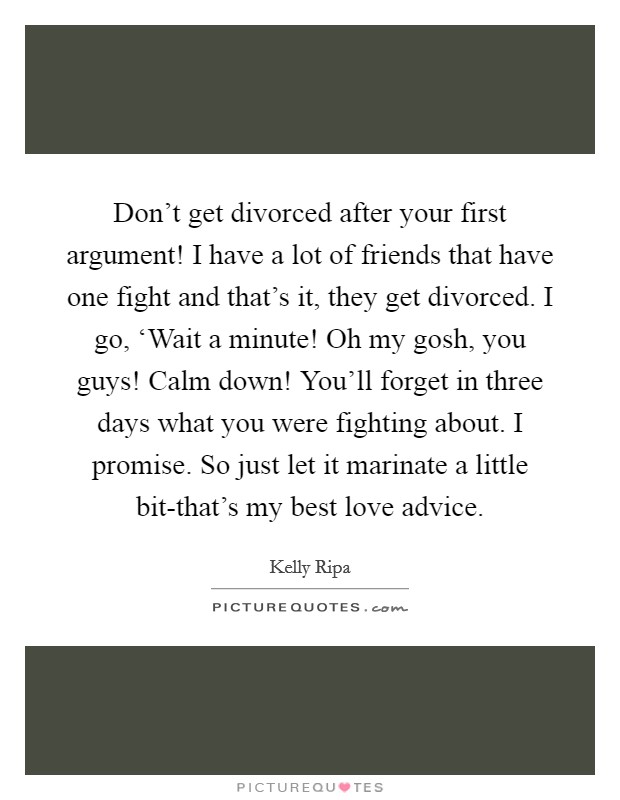 Don't get divorced after your first argument! I have a lot of friends that have one fight and that's it, they get divorced. I go, ‘Wait a minute! Oh my gosh, you guys! Calm down! You'll forget in three days what you were fighting about. I promise. So just let it marinate a little bit-that's my best love advice Picture Quote #1