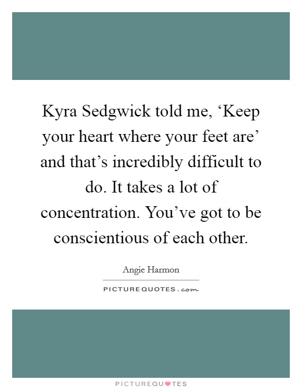 Kyra Sedgwick told me, ‘Keep your heart where your feet are' and that's incredibly difficult to do. It takes a lot of concentration. You've got to be conscientious of each other Picture Quote #1