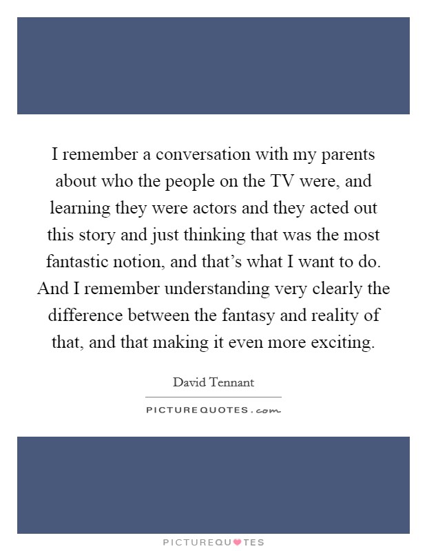 I remember a conversation with my parents about who the people on the TV were, and learning they were actors and they acted out this story and just thinking that was the most fantastic notion, and that's what I want to do. And I remember understanding very clearly the difference between the fantasy and reality of that, and that making it even more exciting Picture Quote #1