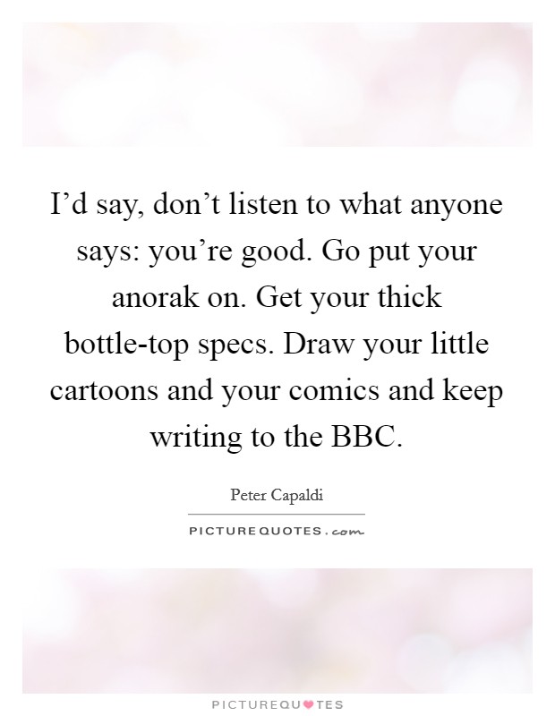 I'd say, don't listen to what anyone says: you're good. Go put your anorak on. Get your thick bottle-top specs. Draw your little cartoons and your comics and keep writing to the BBC Picture Quote #1