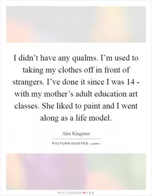 I didn’t have any qualms. I’m used to taking my clothes off in front of strangers. I’ve done it since I was 14 - with my mother’s adult education art classes. She liked to paint and I went along as a life model Picture Quote #1