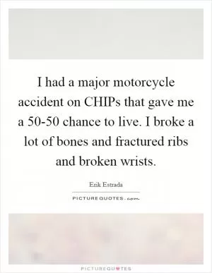 I had a major motorcycle accident on CHIPs that gave me a 50-50 chance to live. I broke a lot of bones and fractured ribs and broken wrists Picture Quote #1