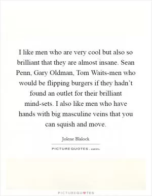 I like men who are very cool but also so brilliant that they are almost insane. Sean Penn, Gary Oldman, Tom Waits-men who would be flipping burgers if they hadn’t found an outlet for their brilliant mind-sets. I also like men who have hands with big masculine veins that you can squish and move Picture Quote #1
