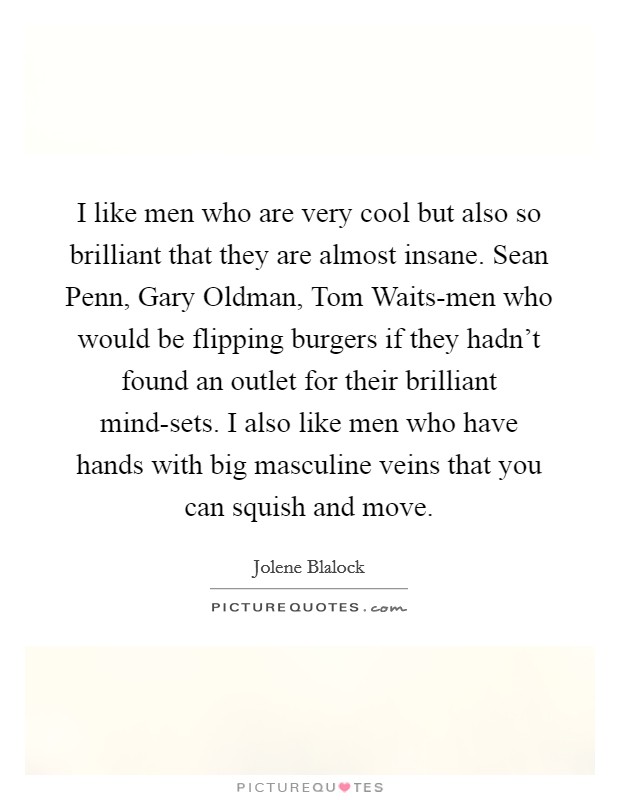 I like men who are very cool but also so brilliant that they are almost insane. Sean Penn, Gary Oldman, Tom Waits-men who would be flipping burgers if they hadn't found an outlet for their brilliant mind-sets. I also like men who have hands with big masculine veins that you can squish and move Picture Quote #1