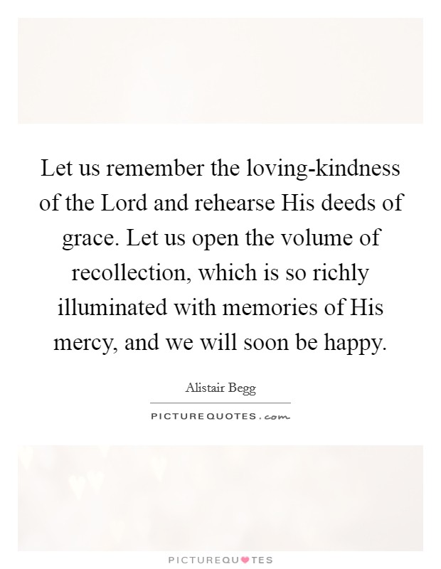Let us remember the loving-kindness of the Lord and rehearse His deeds of grace. Let us open the volume of recollection, which is so richly illuminated with memories of His mercy, and we will soon be happy Picture Quote #1