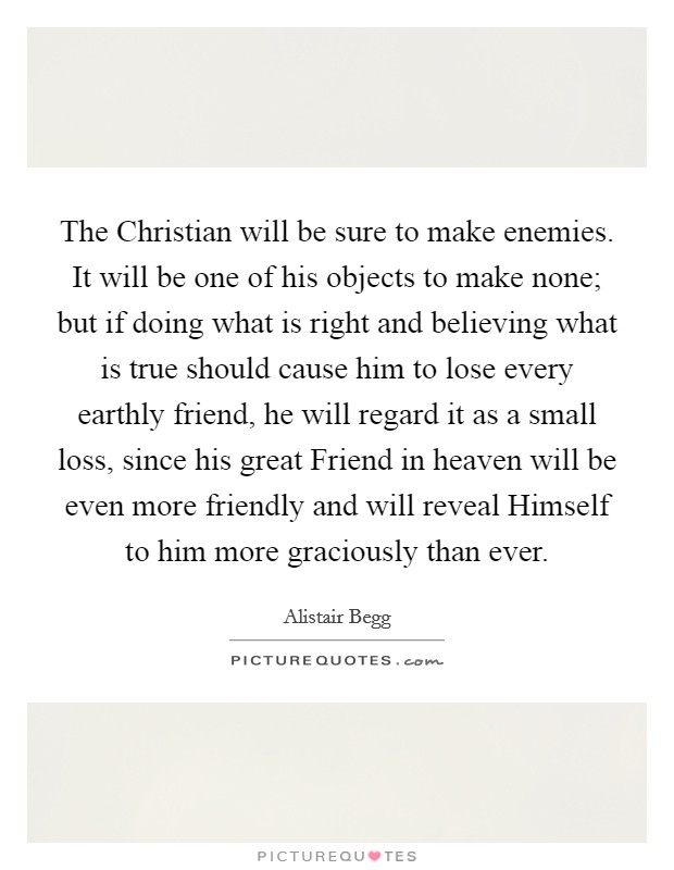 The Christian will be sure to make enemies. It will be one of his objects to make none; but if doing what is right and believing what is true should cause him to lose every earthly friend, he will regard it as a small loss, since his great Friend in heaven will be even more friendly and will reveal Himself to him more graciously than ever Picture Quote #1