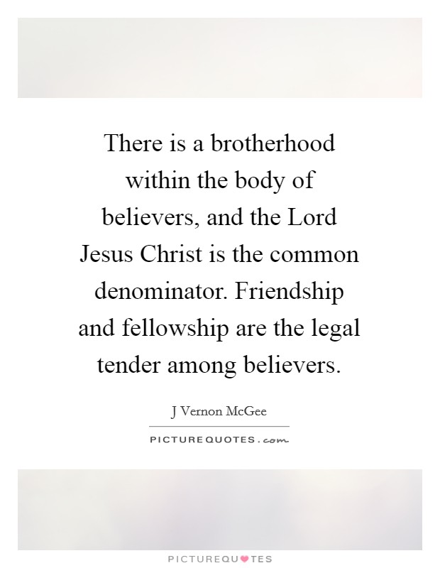 There is a brotherhood within the body of believers, and the Lord Jesus Christ is the common denominator. Friendship and fellowship are the legal tender among believers Picture Quote #1