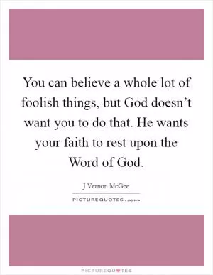 You can believe a whole lot of foolish things, but God doesn’t want you to do that. He wants your faith to rest upon the Word of God Picture Quote #1
