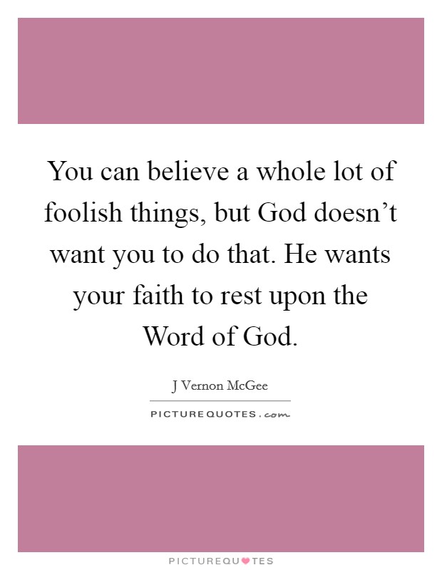You can believe a whole lot of foolish things, but God doesn't want you to do that. He wants your faith to rest upon the Word of God Picture Quote #1