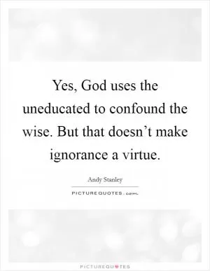 Yes, God uses the uneducated to confound the wise. But that doesn’t make ignorance a virtue Picture Quote #1