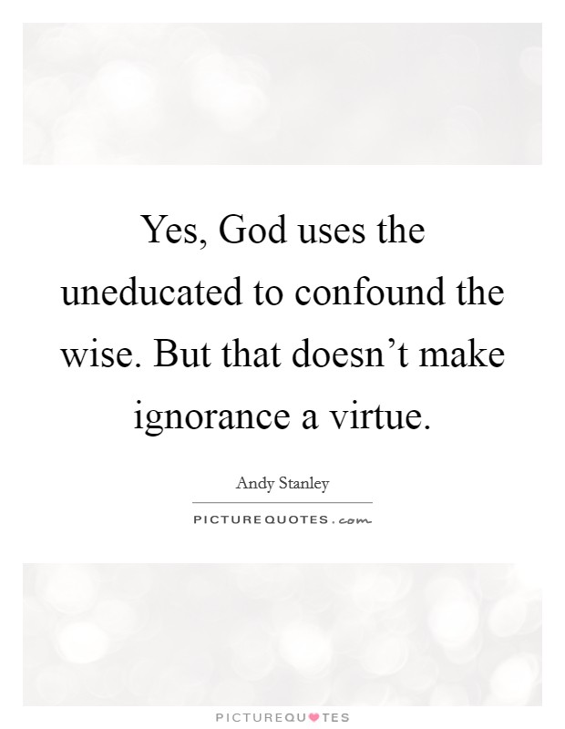 Yes, God uses the uneducated to confound the wise. But that doesn't make ignorance a virtue Picture Quote #1